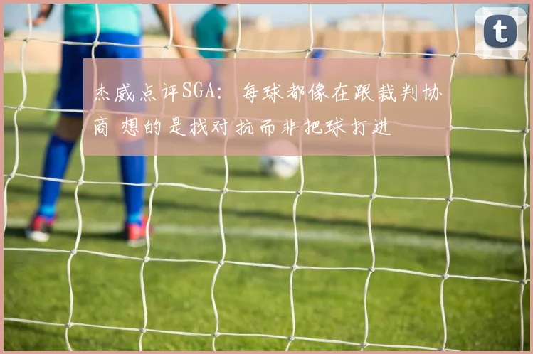 杰威点评SGA：每球都像在跟裁判协商 想的是找对抗而非把球打进