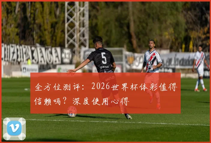 全方位测评：2026世界杯体彩值得信赖吗？深度使用心得