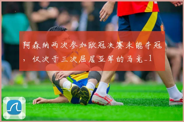 阿森纳两次参加欧冠决赛未能夺冠，仅次于三次屈居亚军的马竞_1