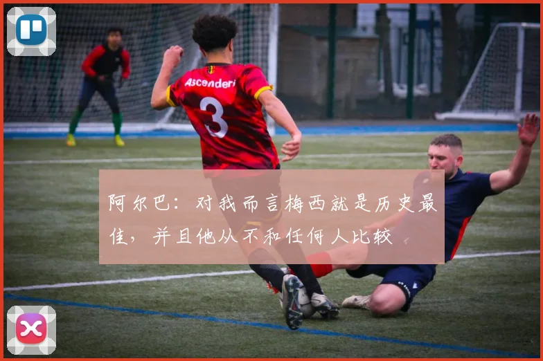阿尔巴：对我而言梅西就是历史最佳，并且他从不和任何人比较
