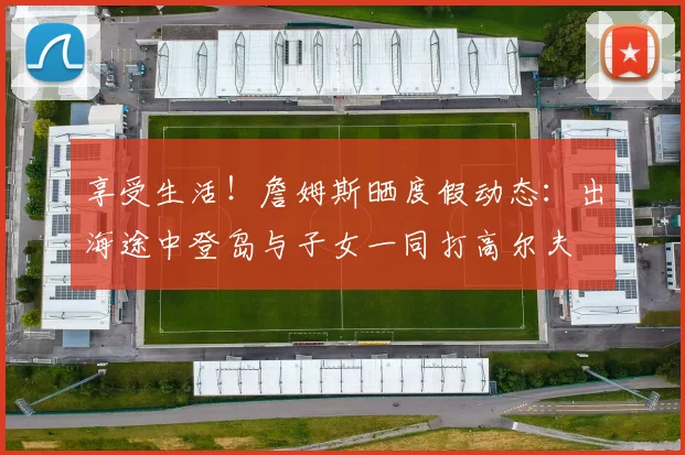 享受生活！詹姆斯晒度假动态：出海途中登岛与子女一同打高尔夫