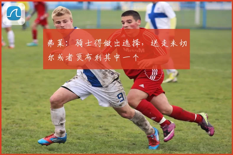 弗莱：骑士得做出选择，送走米切尔或者莫布利其中一个