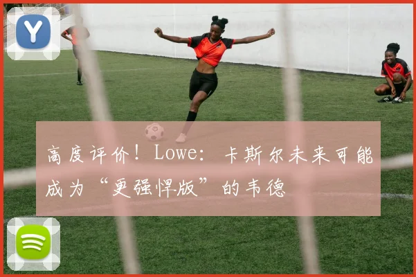 高度评价！Lowe：卡斯尔未来可能成为“更强悍版”的韦德